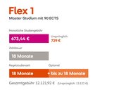 Flex 1 Master-Studium mit 90 ECTS. Monatliche Studiengebühr: 672 € (ursprünglich 729 €). Zahldauer: 18 Monate. Regelstudienzeit: 18 Monate, optional bis zu 18 Monate. Gesamte Gebühren: 12.096 € (ursprünglich 13.122 €).
