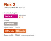 Flex 2 Master-Studium mit 60 ECTS. Monatliche Studiengebühr: 626 € (ursprünglich 679 €). Gesamtdauer: 16 Monate. Gesamtkosten: 10.016 € (ursprünglich 10.864 €). Regelstudienzeit: 12 Monate + 12 Monate optional.